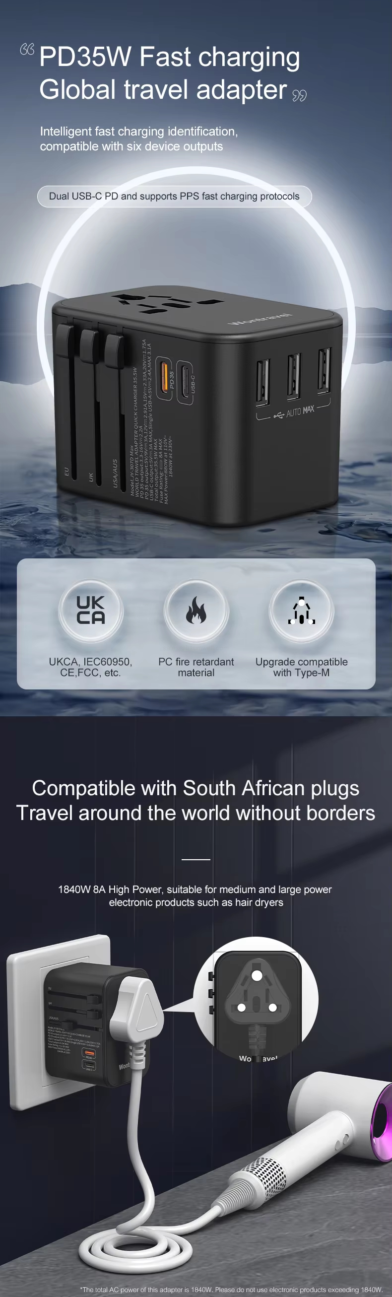 PD35W Fast charging Global travel adapter Intelligent fast charging identification, compatible with six device outputs Dual USB-C PD and supports PPS fast charging protocols UKCA, IEC60950, CE.FCC, etc. PC fire retardant material Upgrade compatible with Type-M Compatible with South African plugs Travel around the world without borders 1840W 8A High Power, suitable for medium and large power electronic products such as hair dryers
