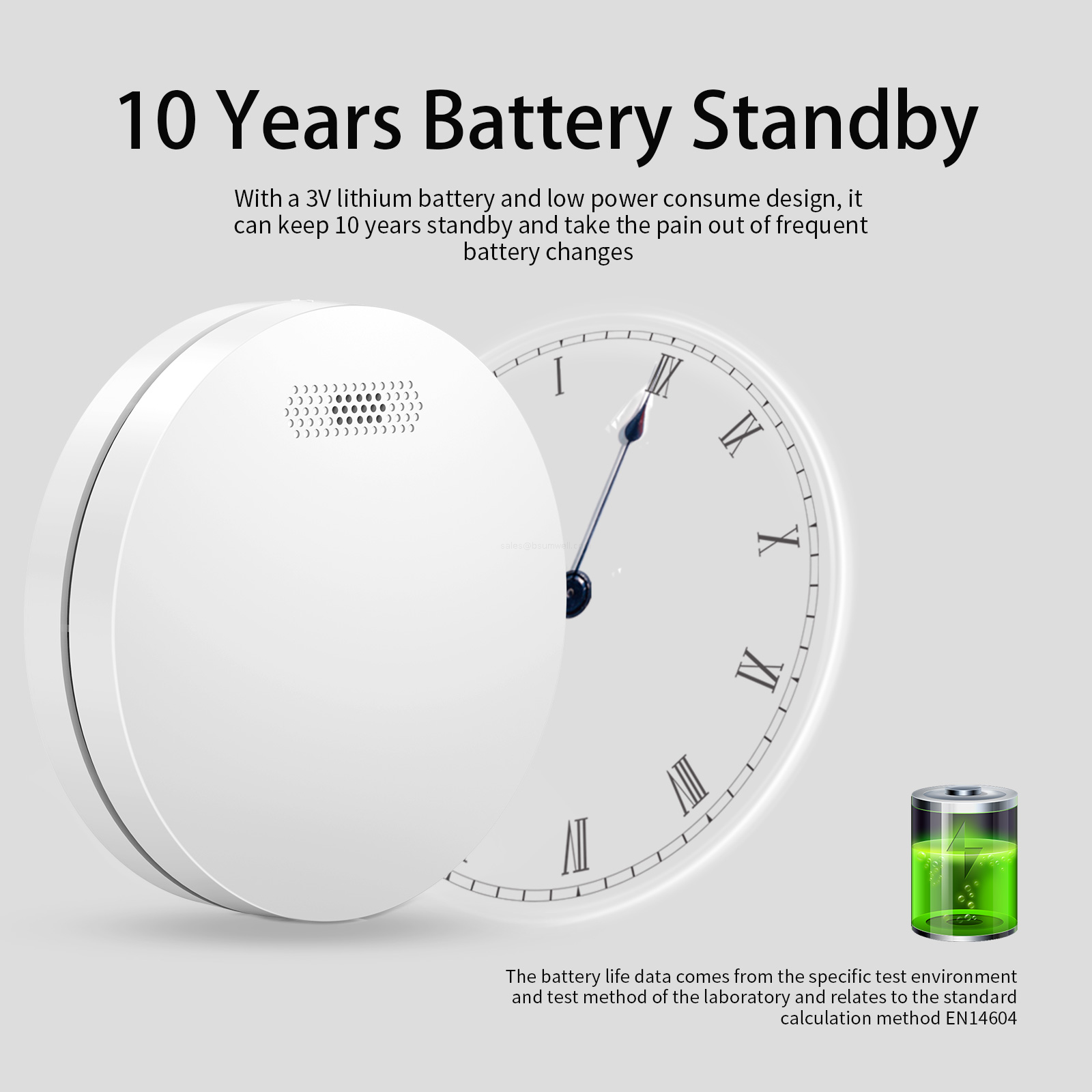 10 Years Battery Standby With a 3V lithium battery and low power consume design, it can keep 10 years standby and take the pain out of frequent battery changes. (The battery life data comes from the specific test environment and test method of the laboratory and relates to the standard calculation method EN14604)