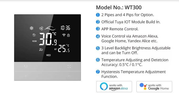 Model No.: WT300 2 Pipes and 4 Pips for Option. Official Tuya lOT Module Build in. APP Remote Control. Voice Control via Amaozn Alexa,Google Home, Yandex Alice etc. 3 Level Backlight Brightness Adjustable and can be Turn Off. Temperature Adjusting and DetetcionAccuracy: 0.5&deg;C/0.1&deg;C. Hysteresis Temperature Adjustment Function.