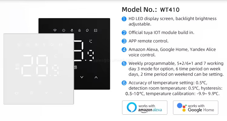 Model No.:WT410 HD LED display screen, backlight brightness adjustable. Official tuya l0T module build in. APp remote control. Amazon Alexa, Google Home, Yandex Alicevoice control. Weekly programmable, 5+2/6+1 and 7 working day 3 mode for option, 6 time period on weekdays, 2 time period on weekend can be setting. Accuracy of temperature setting: 0.5&deg;C,detection room temperature: 0.5&deg;C,hysteresis:0.5-10&deg;C,temperature calibration: -9.9~ 9.9&deg;C.