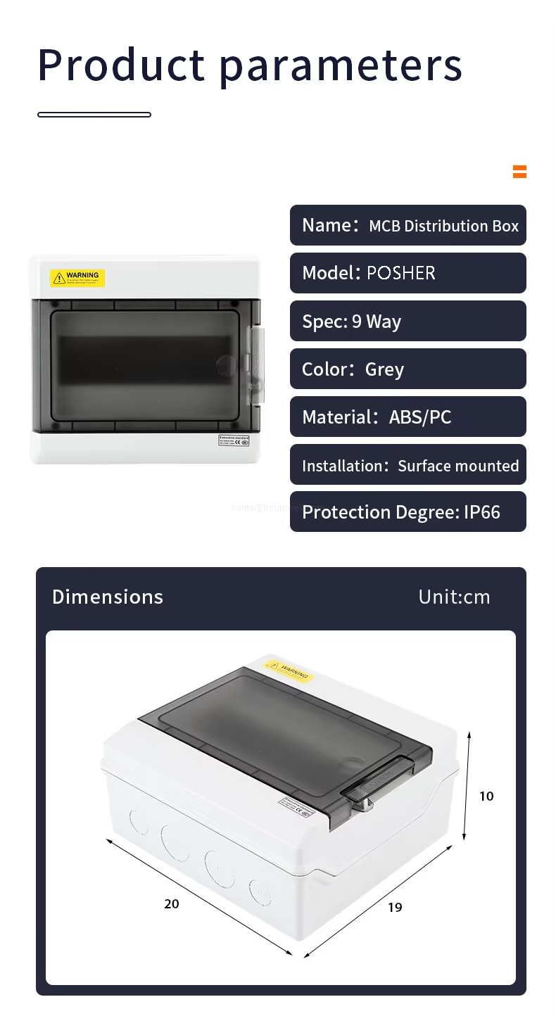 Product parameters Name: MCB Distribution Box Model: POSHER Spec: 9 Way Color: Grey Material: ABS/PC Installation: Surface mounted Protection Degree: lP66 Dimensions(cm): 20*19*10