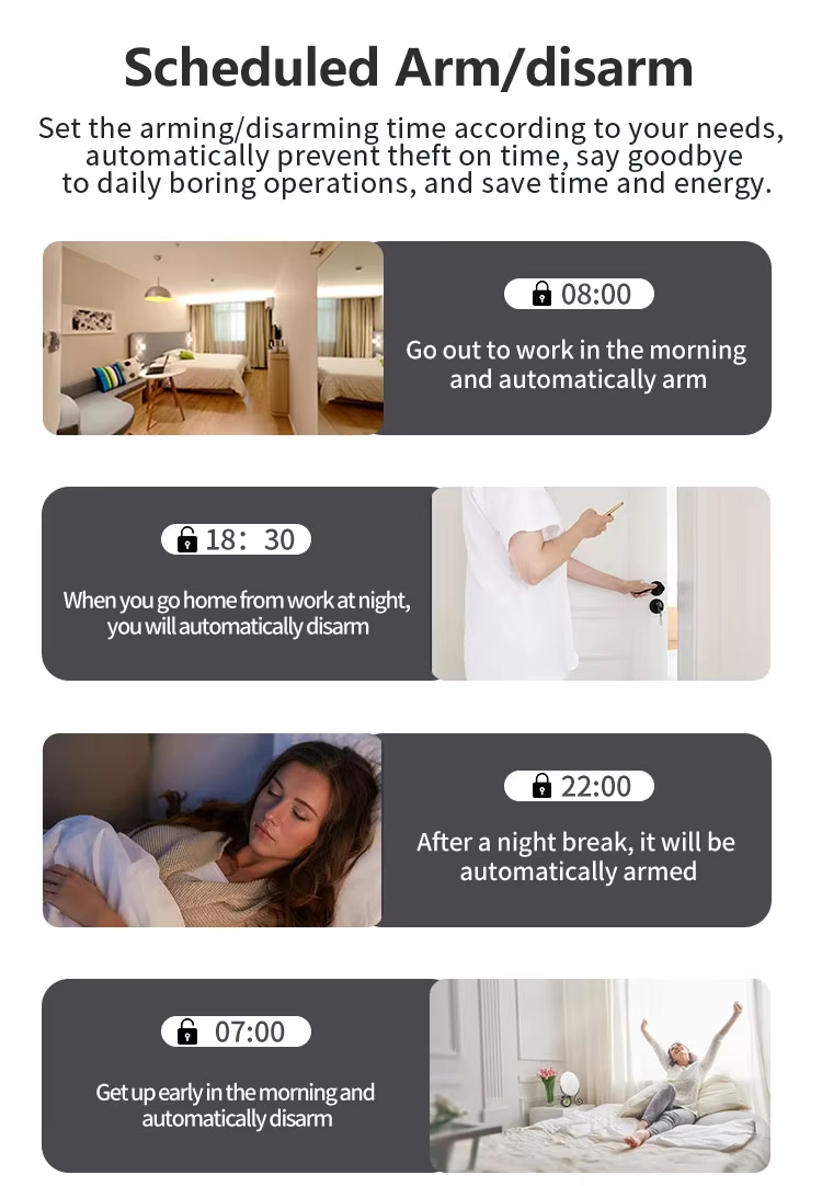 Scheduled Arm/disarm Set the arming/disarming time according to your needs, automatically prevent theft on time, say goodbye to daily boring operations, and save time and energy.