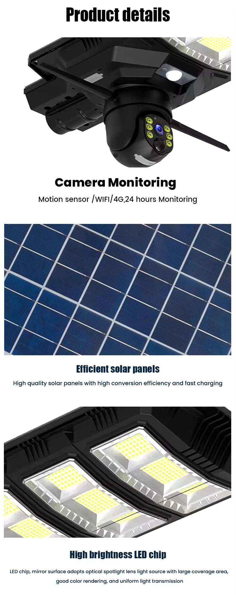Camera Monitoring: Motion sensor /WFl/4G, 24 hours Monitoring. Efficient solar nanels: High quality solar panels with high conversion efficiency and fast charging. High brightness leD chip: LED chip, mirror surface adopts optical spotlight lens light source with large coverage area, good color rendering, and uniform light transmission.